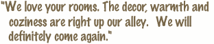 We love your rooms. The decor, warmth and coziness are right up our alley. We will definitely come again.